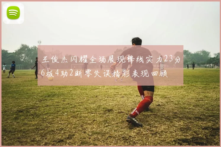 王俊杰闪耀全场展现锋线实力23分6板4助2断零失误精彩表现回顾