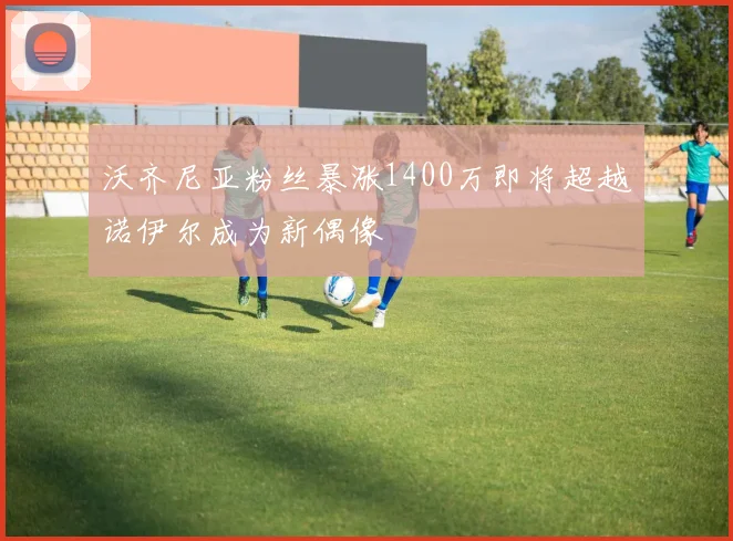 沃齐尼亚粉丝暴涨1400万即将超越诺伊尔成为新偶像
