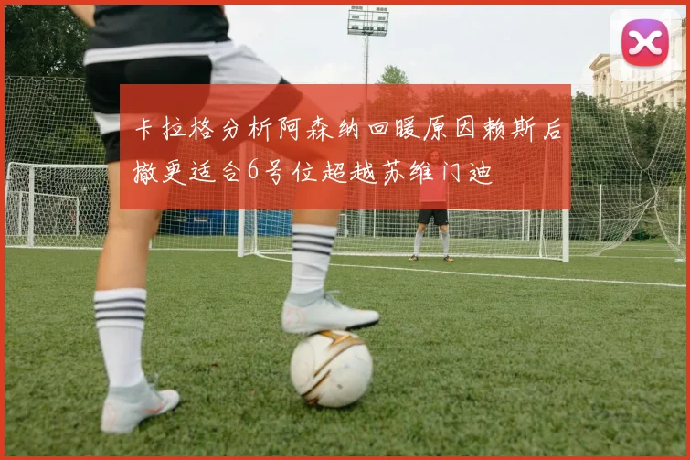 卡拉格分析阿森纳回暖原因赖斯后撤更适合6号位超越苏维门迪