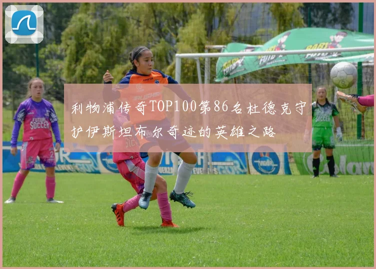 利物浦传奇TOP100第86名杜德克守护伊斯坦布尔奇迹的英雄之路