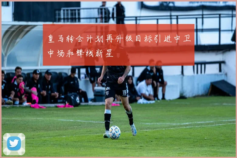 皇马转会计划再升级目标引进中卫中场和锋线新星