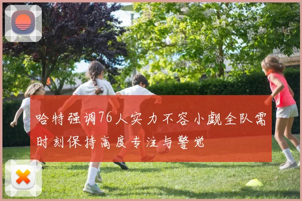 哈特强调76人实力不容小觑全队需时刻保持高度专注与警觉