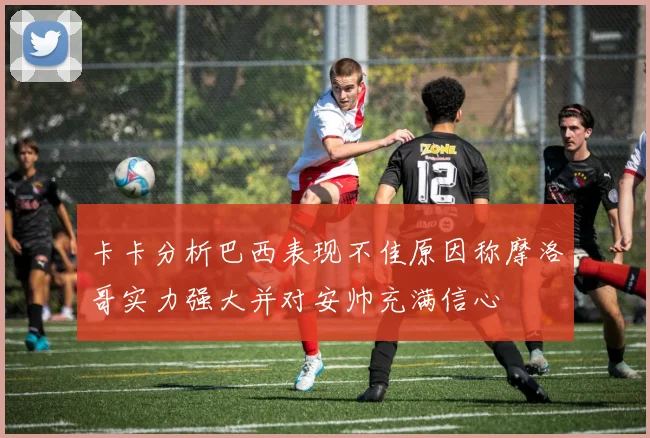 卡卡分析巴西表现不佳原因称摩洛哥实力强大并对安帅充满信心
