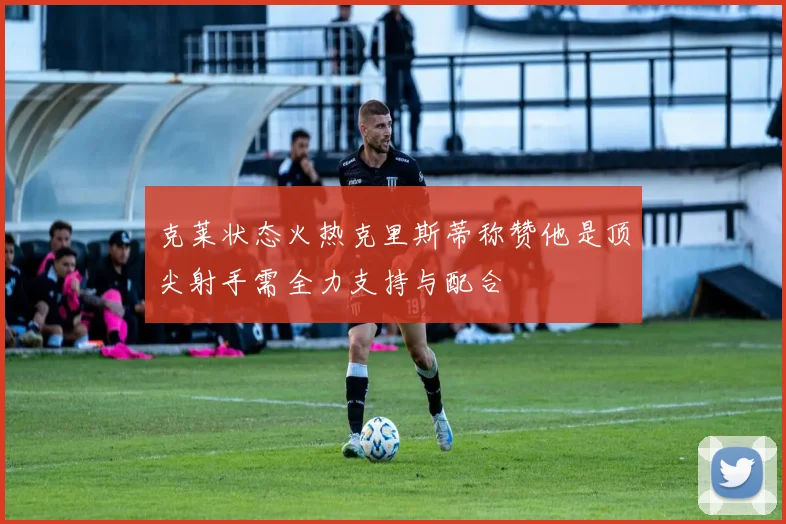 克莱状态火热克里斯蒂称赞他是顶尖射手需全力支持与配合