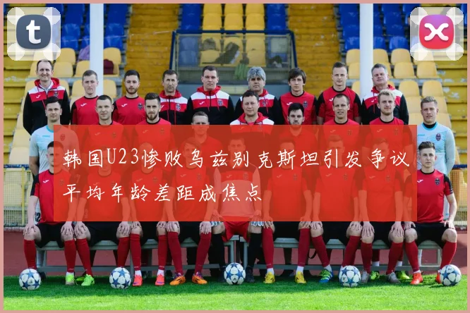 韩国U23惨败乌兹别克斯坦引发争议平均年龄差距成焦点