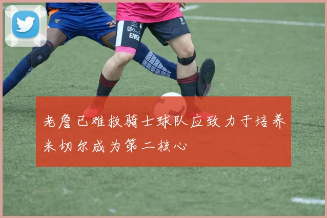 老詹已难救骑士球队应致力于培养米切尔成为第二核心