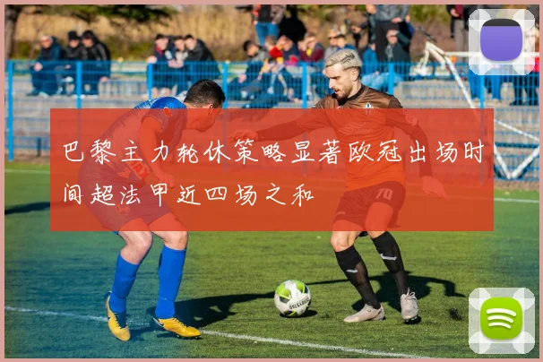 巴黎主力轮休策略显著欧冠出场时间超法甲近四场之和