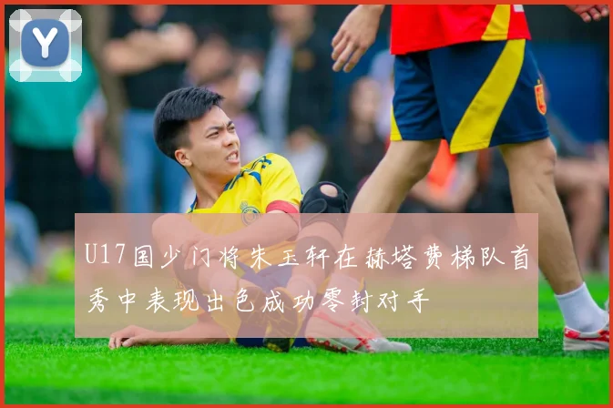 U17国少门将朱玉轩在赫塔费梯队首秀中表现出色成功零封对手