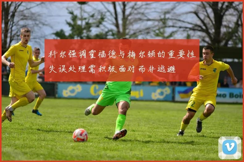 科尔强调霍福德与梅尔顿的重要性失误处理需积极面对而非逃避