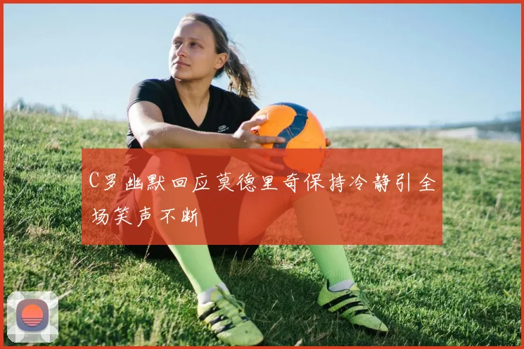 C罗幽默回应莫德里奇保持冷静引全场笑声不断