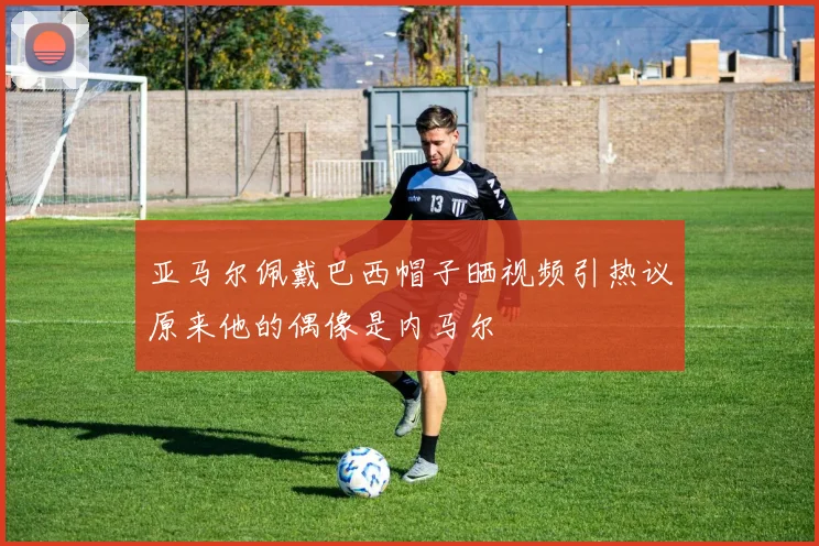 亚马尔佩戴巴西帽子晒视频引热议原来他的偶像是内马尔