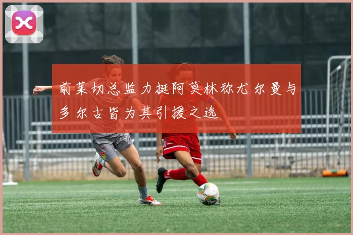 前莱切总监力挺阿莫林称尤尔曼与多尔古皆为其引援之选