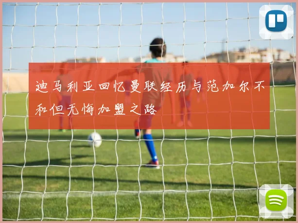 迪马利亚回忆曼联经历与范加尔不和但无悔加盟之路