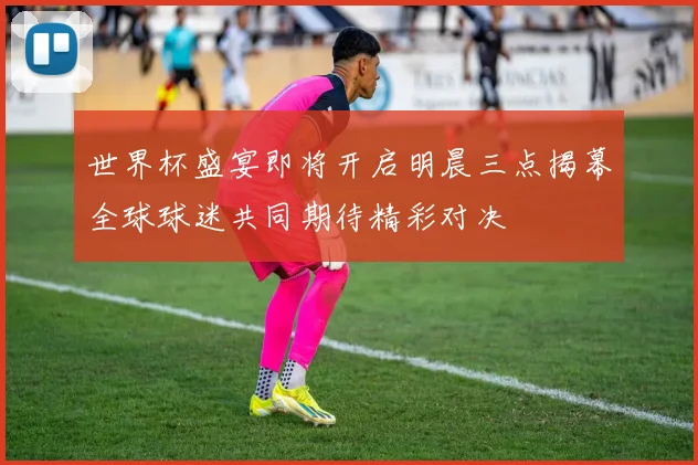 世界杯盛宴即将开启明晨三点揭幕全球球迷共同期待精彩对决