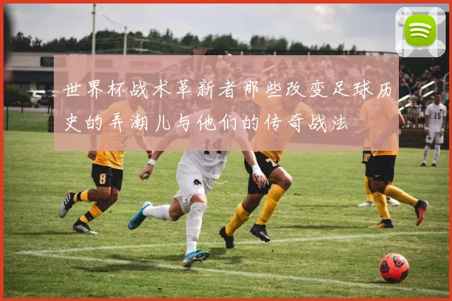 世界杯战术革新者那些改变足球历史的弄潮儿与他们的传奇战法
