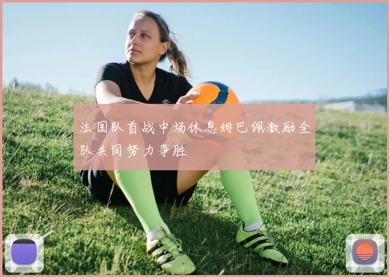 法国队首战中场休息姆巴佩激励全队共同努力争胜
