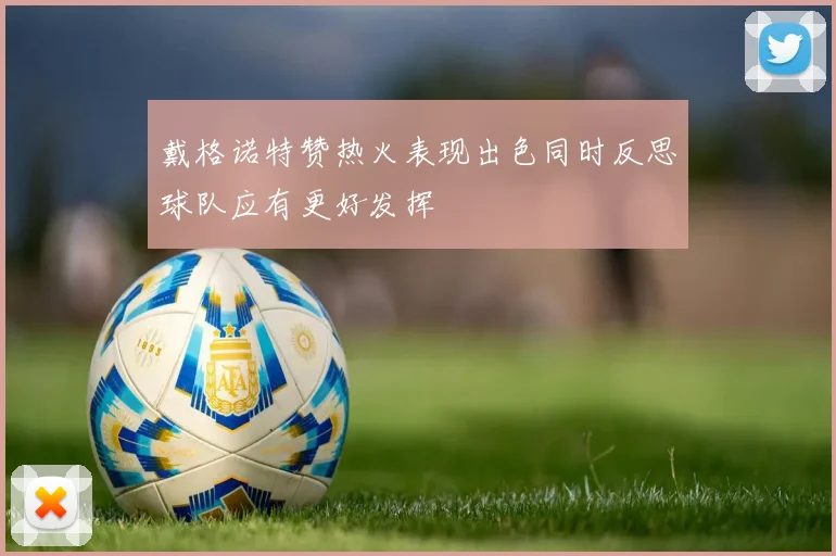 戴格诺特赞热火表现出色同时反思球队应有更好发挥