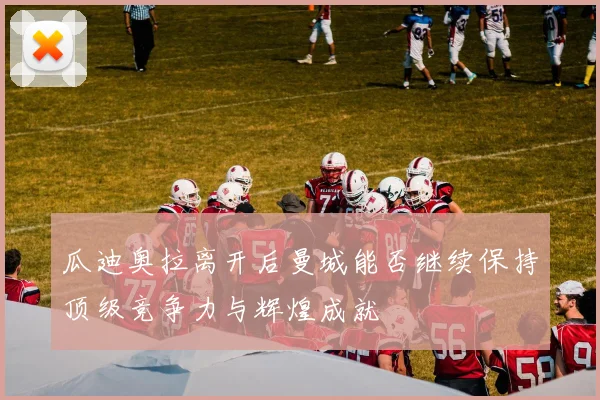 瓜迪奥拉离开后曼城能否继续保持顶级竞争力与辉煌成就