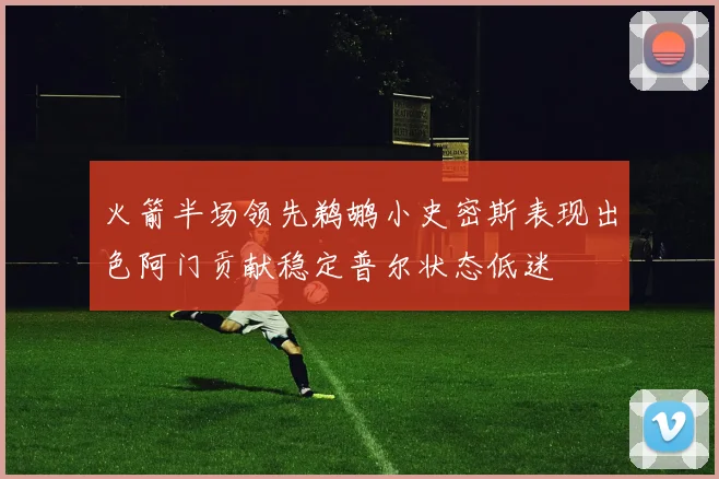 火箭半场领先鹈鹕小史密斯表现出色阿门贡献稳定普尔状态低迷