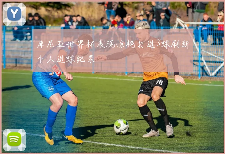 库尼亚世界杯表现惊艳打进3球刷新个人进球纪录
