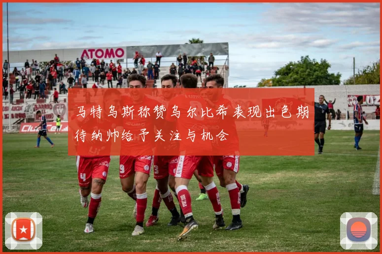 马特乌斯称赞乌尔比希表现出色期待纳帅给予关注与机会